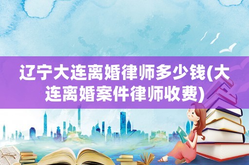 遼寧大連離婚律師多少錢(大連離婚案件律師收費)