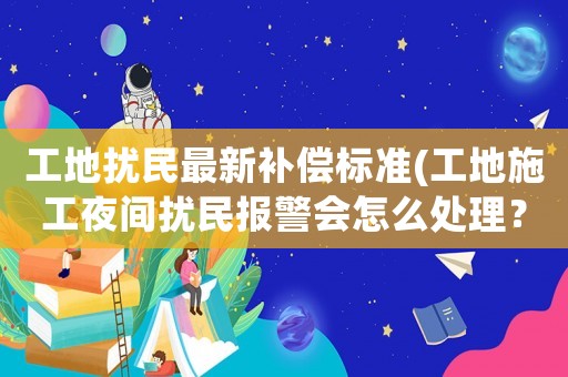 工地擾民最新補償標準(工地施工夜間擾民報警會怎么處理？)