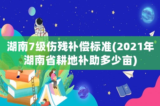湖南7級傷殘補償標準(2021年湖南省耕地補助多少畝)