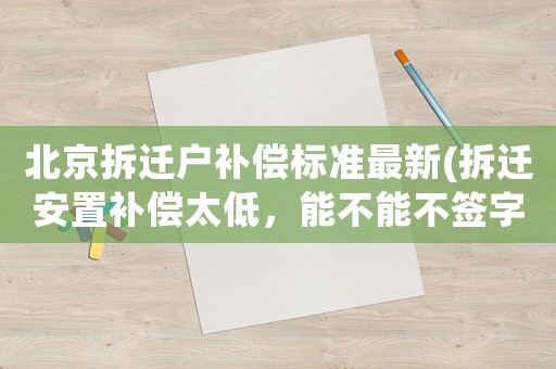 北京拆遷戶補償標準最新(拆遷安置補償太低，能不能不簽字？拒簽后又該如何做？)