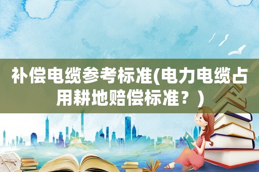 補償電纜參考標準(電力電纜占用耕地賠償標準？)