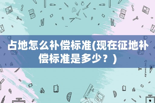 占地怎么補償標(biāo)準(zhǔn)(現(xiàn)在征地補償標(biāo)準(zhǔn)是多少？)