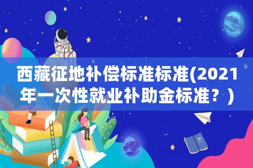 西藏征地補償標準標準(2021年一次性就業(yè)補助金標準？)