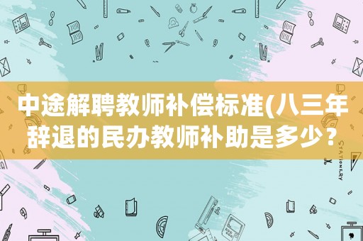 中途解聘教師補(bǔ)償標(biāo)準(zhǔn)(八三年辭退的民辦教師補(bǔ)助是多少？)