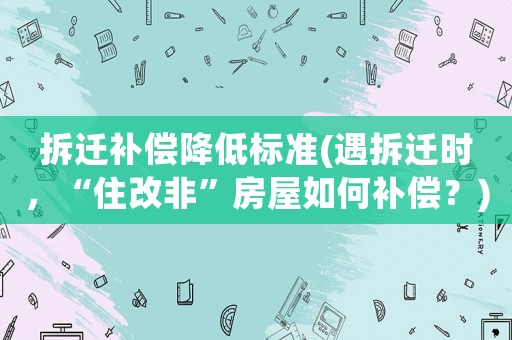 拆遷補償降低標準(遇拆遷時，“住改非”房屋如何補償？)