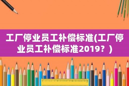工廠停業員工補償標準(工廠停業員工補償標準2019？)