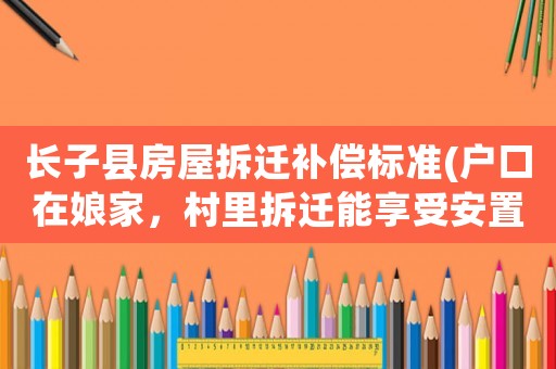 長子縣房屋拆遷補償標準(戶口在娘家，村里拆遷能享受安置補貼嗎？)