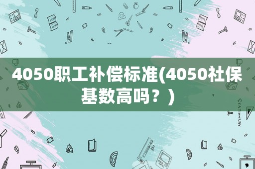 4050職工補償標準(4050社保基數高嗎？)