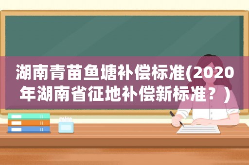 湖南青苗魚塘補償標準(2020年湖南省征地補償新標準？)