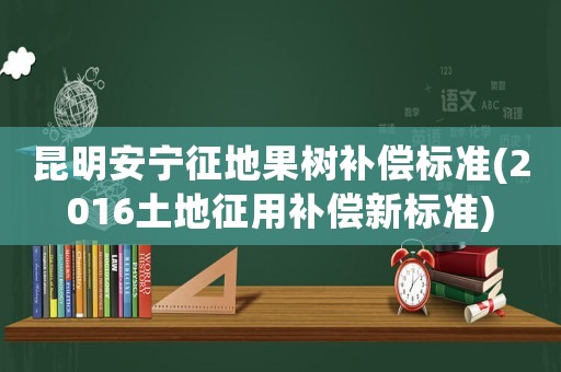 昆明安寧征地果樹補(bǔ)償標(biāo)準(zhǔn)(2016土地征用補(bǔ)償新標(biāo)準(zhǔn))