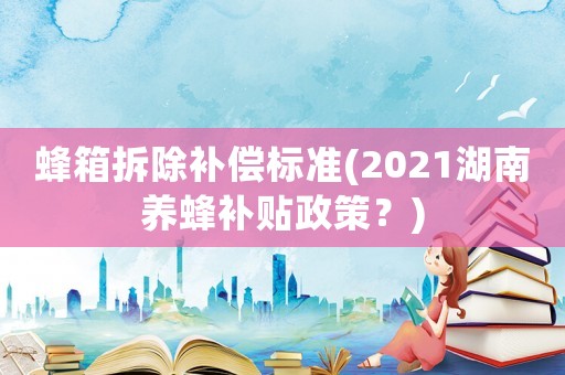 蜂箱拆除補償標準(2021湖南養(yǎng)蜂補貼政策？)