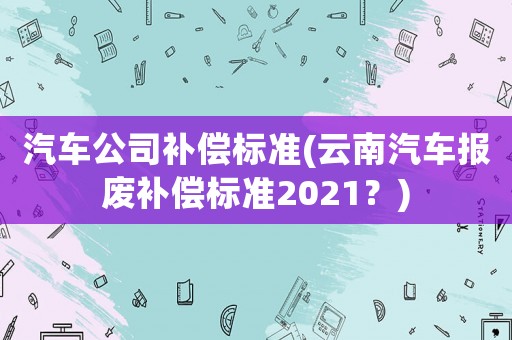汽車公司補償標準(云南汽車報廢補償標準2021？)