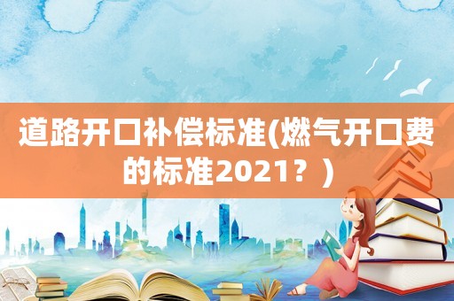 道路開口補償標準(燃氣開口費的標準2021？)