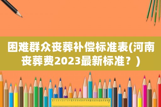 困難群眾喪葬補償標準表(河南喪葬費2023最新標準？)