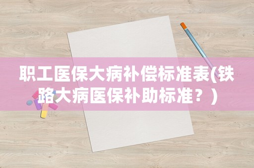 職工醫保大病補償標準表(鐵路大病醫保補助標準？)