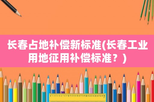 長(zhǎng)春占地補(bǔ)償新標(biāo)準(zhǔn)(長(zhǎng)春工業(yè)用地征用補(bǔ)償標(biāo)準(zhǔn)？)