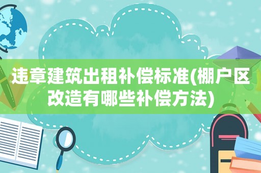 違章建筑出租補償標準(棚戶區改造有哪些補償方法)
