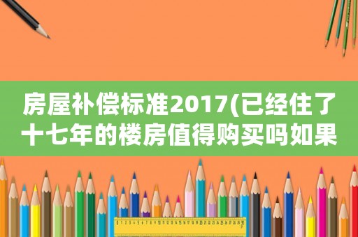 房屋補償標準2017(已經(jīng)住了十七年的樓房值得購買嗎如果拆遷有補償嗎)