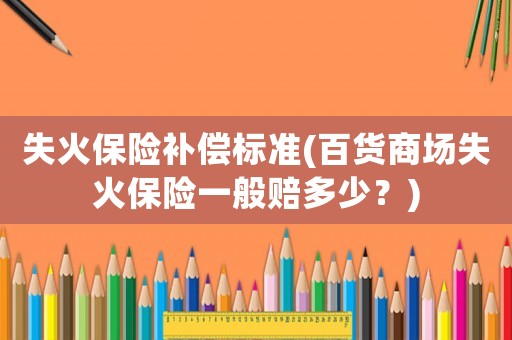 失火保險補償標準(百貨商場失火保險一般賠多少？)