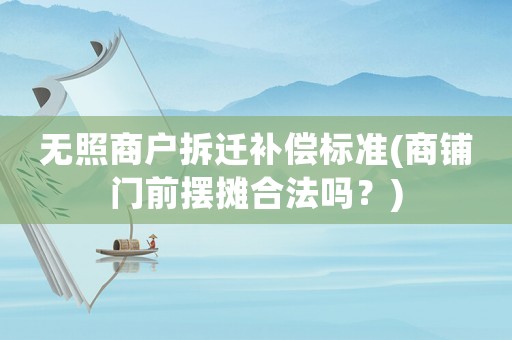 無照商戶拆遷補償標準(商鋪門前擺攤合法嗎？)
