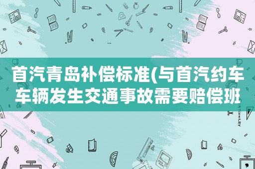 首汽青島補償標準(與首汽約車車輛發生交通事故需要賠償班費嗎？)