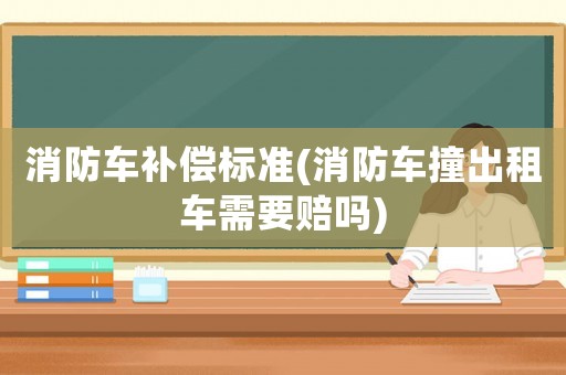 消防車補償標準(消防車撞出租車需要賠嗎)