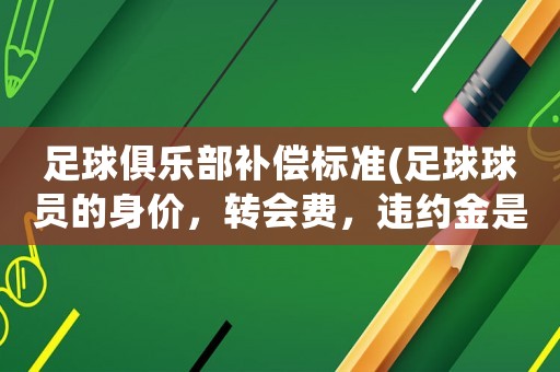 足球俱樂部補償標準(足球球員的身價，轉會費，違約金是什么？)