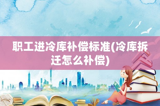 職工進(jìn)冷庫補(bǔ)償標(biāo)準(zhǔn)(冷庫拆遷怎么補(bǔ)償)