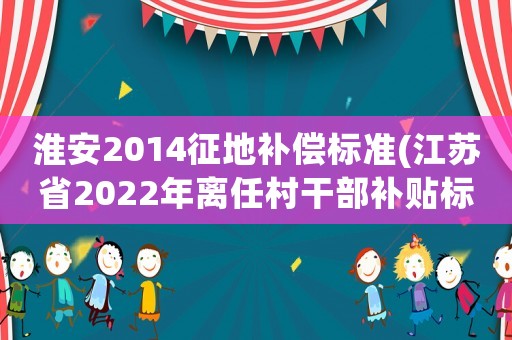 淮安2014征地補(bǔ)償標(biāo)準(zhǔn)(江蘇省2022年離任村干部補(bǔ)貼標(biāo)準(zhǔn)？)