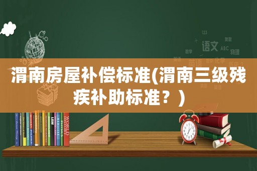 渭南房屋補償標準(渭南三級殘疾補助標準？)
