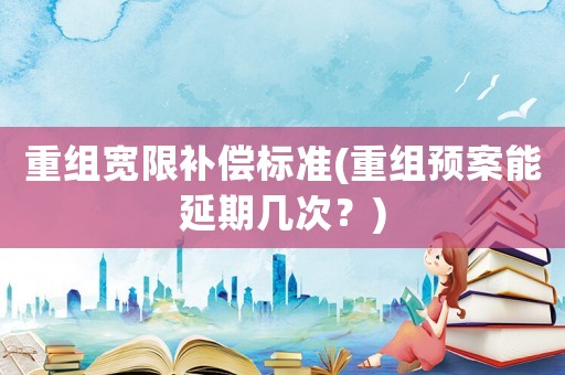 重組寬限補(bǔ)償標(biāo)準(zhǔn)(重組預(yù)案能延期幾次？)