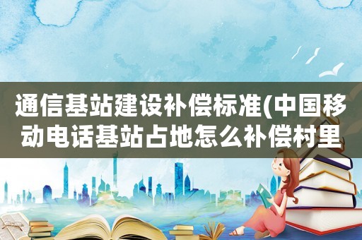 通信基站建設補償標準(中國移動電話基站占地怎么補償村里的給多少錢？)