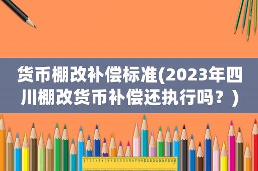 貨幣棚改補償標準(2023年四川棚改貨幣補償還執行嗎？)