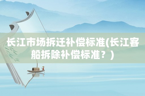 長江市場拆遷補償標準(長江客船拆除補償標準？)