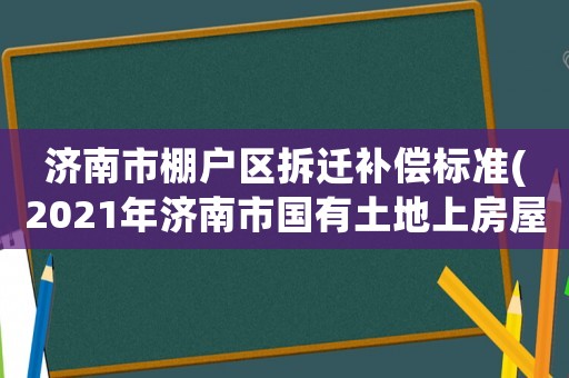 濟南市棚戶區(qū)拆遷補償標準(2021年濟南市國有土地上房屋征收補償標準？)
