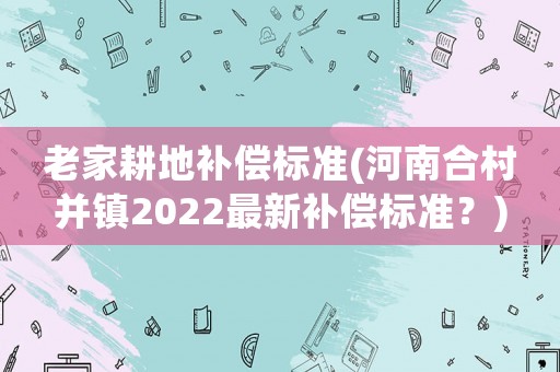 老家耕地補償標準(河南合村并鎮2022最新補償標準？)