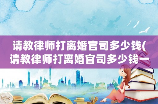 請(qǐng)教律師打離婚官司多少錢(請(qǐng)教律師打離婚官司多少錢一次)