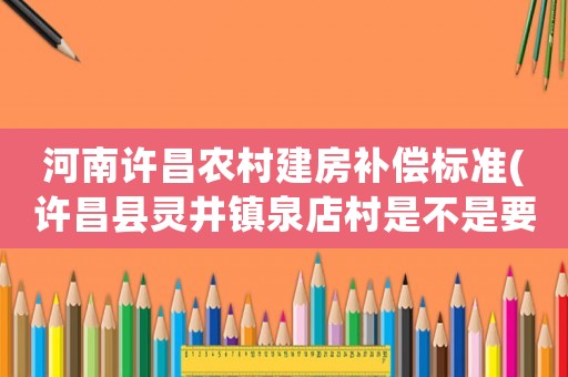 河南許昌農村建房補償標準(許昌縣靈井鎮泉店村是不是要搞新農村建設，現在那里都不讓蓋房子了，是真的嗎)