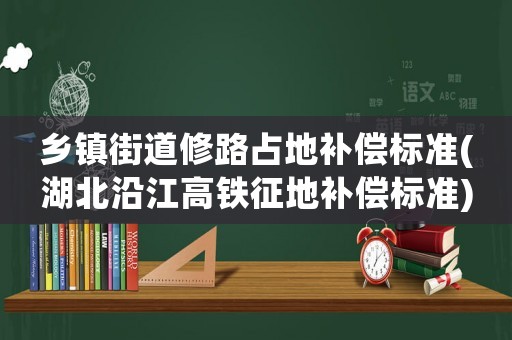 鄉鎮街道修路占地補償標準(湖北沿江高鐵征地補償標準)