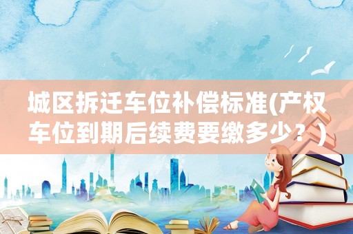 城區(qū)拆遷車位補(bǔ)償標(biāo)準(zhǔn)(產(chǎn)權(quán)車位到期后續(xù)費(fèi)要繳多少？)