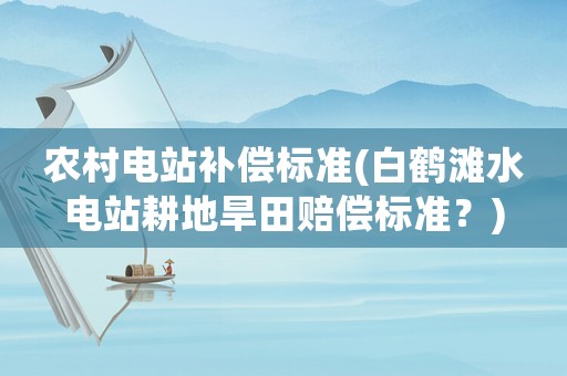 農村電站補償標準(白鶴灘水電站耕地旱田賠償標準？)
