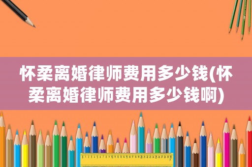 懷柔離婚律師費用多少錢(懷柔離婚律師費用多少錢啊)