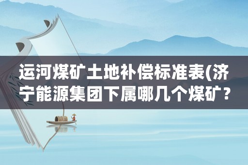 運河煤礦土地補償標(biāo)準(zhǔn)表(濟寧能源集團下屬哪幾個煤礦？)