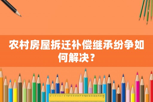 農(nóng)村房屋拆遷補償繼承紛爭如何解決？