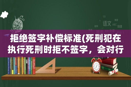拒絕簽字補償標準(死刑犯在執行死刑時拒不簽字，會對行刑有什么影響？)