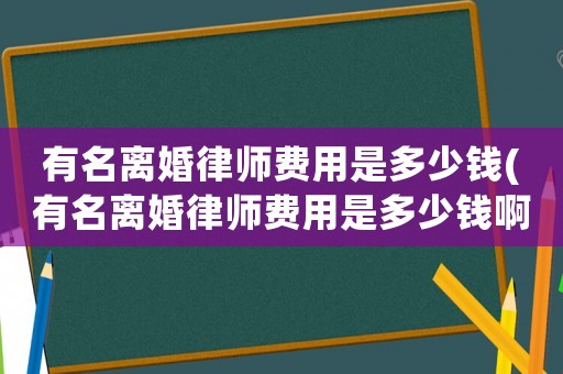 有名離婚律師費用是多少錢(有名離婚律師費用是多少錢啊)