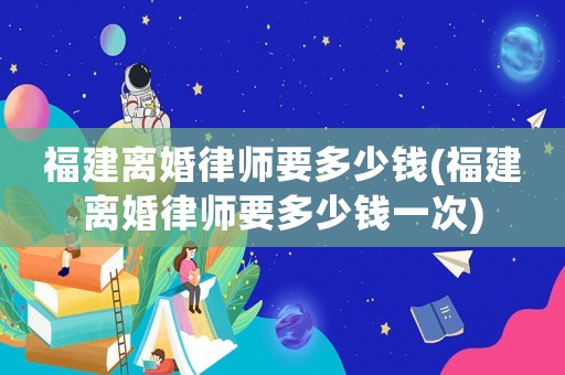 福建離婚律師要多少錢(福建離婚律師要多少錢一次)