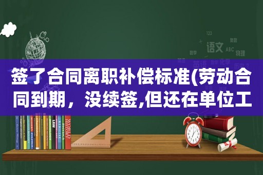 簽了合同離職補償標準(勞動合同到期，沒續簽,但還在單位工作，如果離職怎么賠償？)