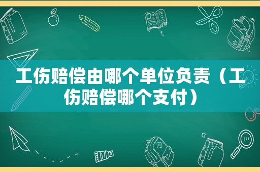 工傷賠償由哪個單位負責（工傷賠償哪個支付）