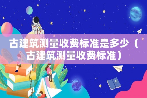 古建筑測量收費標準是多少（古建筑測量收費標準）
